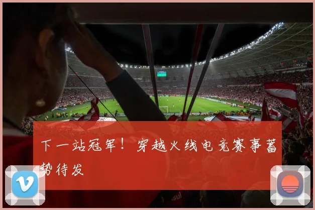 下一站冠军！穿越火线电竞赛事蓄势待发