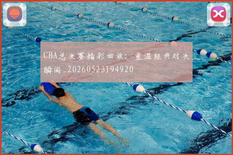 CBA总决赛精彩回放：重温经典对决瞬间_20260523194920