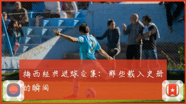 梅西经典进球合集：那些载入史册的瞬间