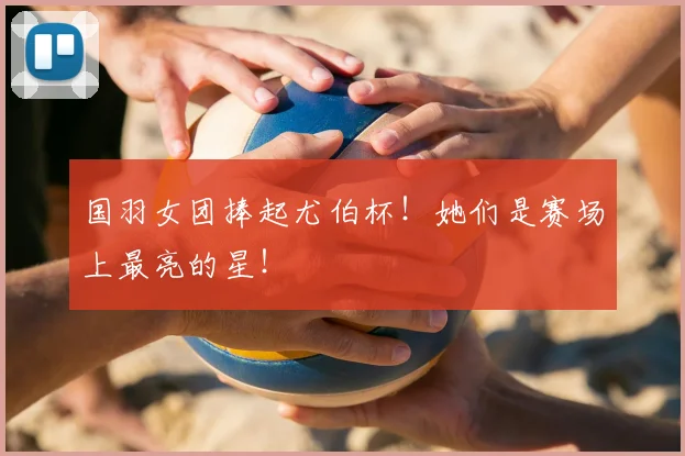 国羽女团捧起尤伯杯！她们是赛场上最亮的星！