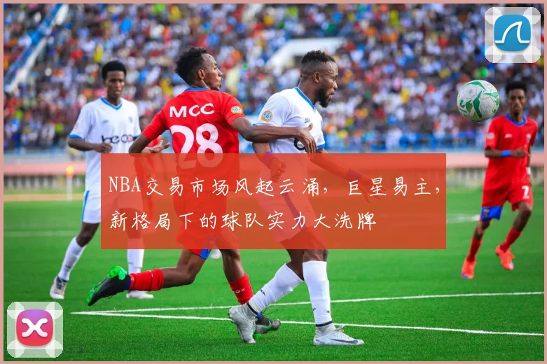 NBA交易市场风起云涌，巨星易主，新格局下的球队实力大洗牌