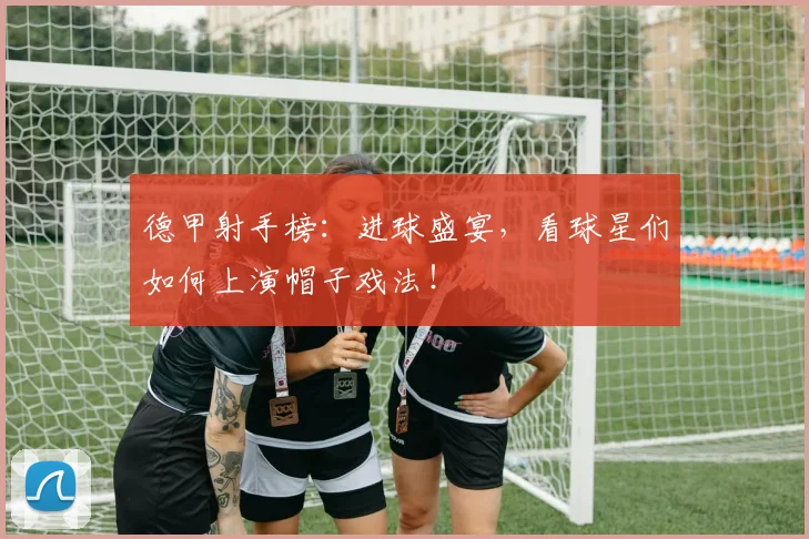 德甲射手榜：进球盛宴，看球星们如何上演帽子戏法！