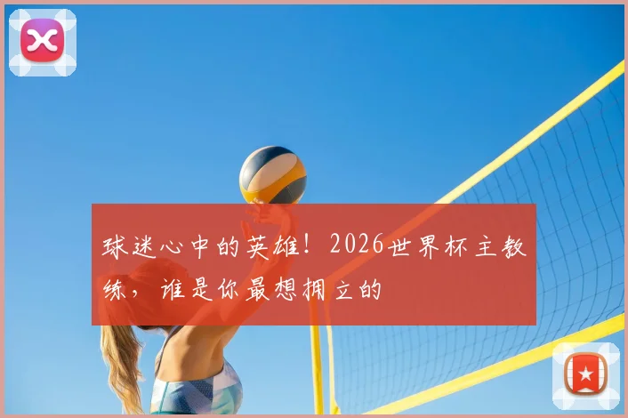 球迷心中的英雄！2026世界杯主教练，谁是你最想拥立的