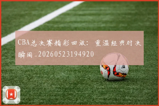 CBA总决赛精彩回放：重温经典对决瞬间_20260523194920