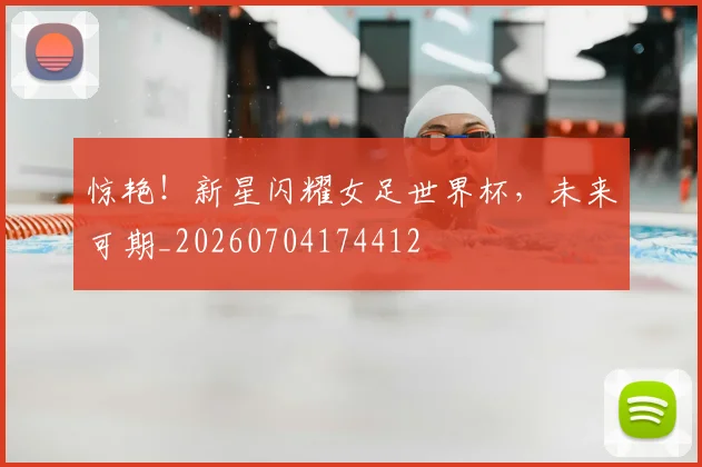 惊艳！新星闪耀女足世界杯，未来可期_20260704174412