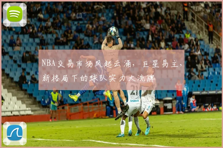 NBA交易市场风起云涌，巨星易主，新格局下的球队实力大洗牌