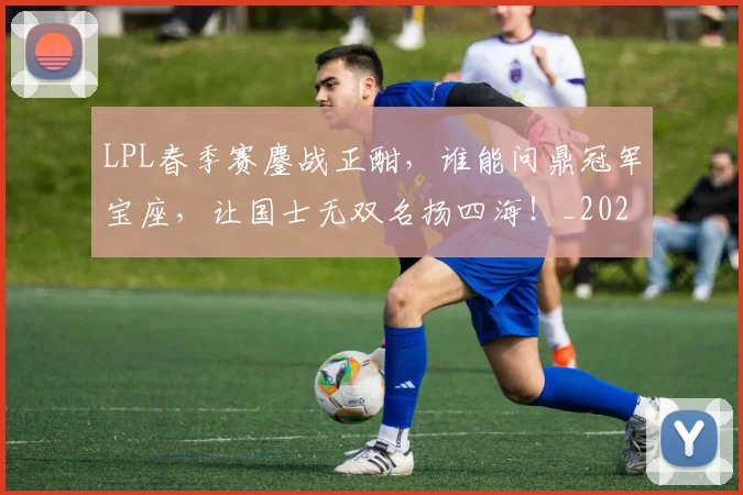 LPL春季赛鏖战正酣，谁能问鼎冠军宝座，让国士无双名扬四海！_20260701214724