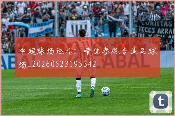 中超球场巡礼：带你参观专业足球场_20260523195342