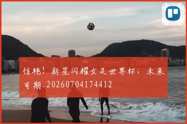 惊艳！新星闪耀女足世界杯，未来可期_20260704174412
