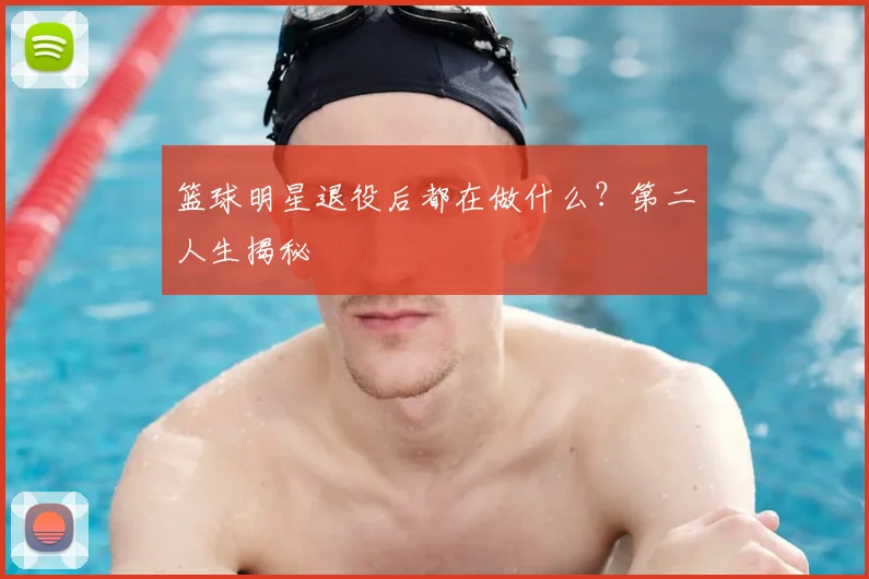 篮球明星退役后都在做什么？第二人生揭秘